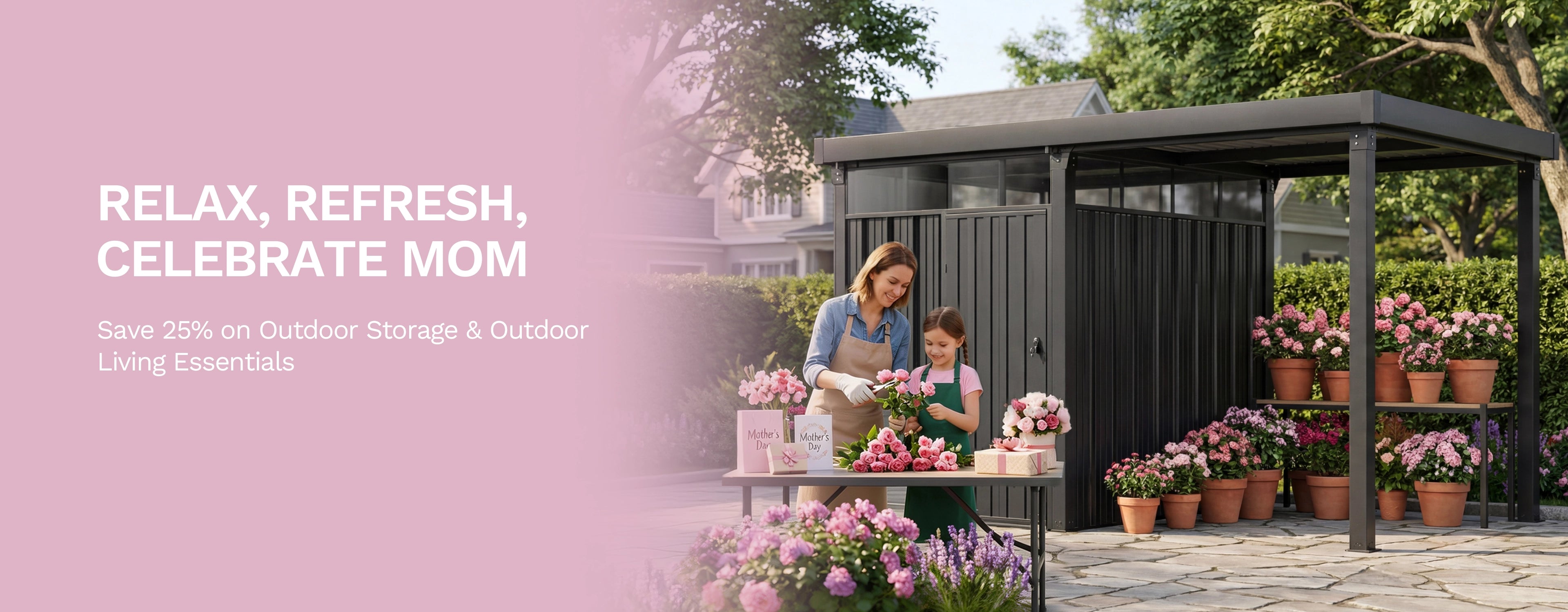 RELAX, REFRESH, CELEBRATE MOM
Save 25% on Outdoor Storage & Outdoor Living Essentials